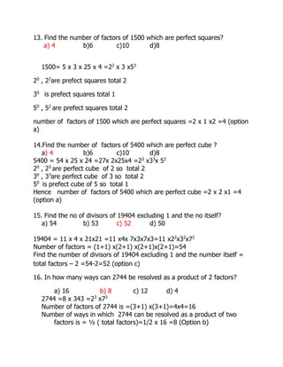 13. Find the number of factors of 1500 which are perfect squares?
a) 4 b)6 c)10 d)8
1500= 5 x 3 x 25 x 4 =22
x 3 x53
20
, 22
are prefect squares total 2
30
is prefect squares total 1
50
, 52
are prefect squares total 2
number of factors of 1500 which are perfect squares =2 x 1 x2 =4 (option
a)
14.Find the number of factors of 5400 which are perfect cube ?
a) 4 b)6 c)10 d)8
5400 = 54 x 25 x 24 =27x 2x25x4 =23
x33
x 52
20
, 23
are perfect cube of 2 so total 2
30
, 33
are perfect cube of 3 so total 2
50
is prefect cube of 5 so total 1
Hence number of factors of 5400 which are perfect cube =2 x 2 x1 =4
(option a)
15. Find the no of divisors of 19404 excluding 1 and the no itself?
a) 54 b) 53 c) 52 d) 50
19404 = 11 x 4 x 21x21 =11 x4x 7x3x7x3=11 x22
x32
x72
Number of factors = (1+1) x(2+1) x(2+1)x(2+1)=54
Find the number of divisors of 19404 excluding 1 and the number itself =
total factors – 2 =54-2=52 (option c)
16. In how many ways can 2744 be resolved as a product of 2 factors?
a) 16 b) 8 c) 12 d) 4
2744 =8 x 343 =23
x73
Number of factors of 2744 is =(3+1) x(3+1)=4x4=16
Number of ways in which 2744 can be resolved as a product of two
factors is = ½ ( total factors)=1/2 x 16 =8 (Option b)
 