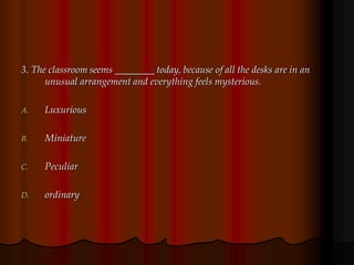 3. The classroom seems ________ today, because of all the desks are in an
unusual arrangement and everything feels mysterious.
A. Luxurious
B. Miniature
C. Peculiar
D. ordinary
 