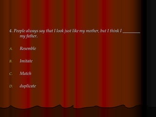 4. People always say that I look just like my mother, but I think I ________
my father.
A. Resemble
B. Imitate
C. Match
D. duplicate
 
