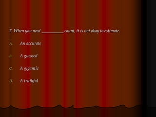 7. When you need __________ count, it is not okay to estimate.
A. An accurate
B. A guessed
C. A gigantic
D. A truthful
 