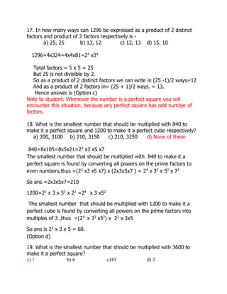 17. In how many ways can 1296 be expressed as a product of 2 distinct
factors and product of 2 factors respectively is -
a) 25, 25 b) 13, 12 c) 12, 13 d) 15, 10
1296=4x324=4x4x81=24
x34
Total factors = 5 x 5 = 25
But 25 is not divisible by 2.
So as a product of 2 distinct factors we can write in (25 -1)/2 ways=12
And as a product of 2 factors in= (25 + 1)/2 ways. = 13.
Hence answer is (Option c)
Note to student: Whenever the number is a perfect square you will
encounter this situation, because any perfect square has odd number of
factors.
18. What is the smallest number that should be multiplied with 840 to
make it a perfect square and 1200 to make it a perfect cube respectively?
a) 200, 3100 b) 210, 3150 c) 210, 3250 d) None of these
840=8x105=8x5x21=23
x3 x5 x7
The smallest number that should be multiplied with 840 to make it a
perfect square is found by converting all powers on the prime factors to
even numbers,thus =(23
x3 x5 x7) x (2x3x5x7 ) = 24
x 32
x 52
x 72
So ans =2x3x5x7=210
1200=22
x 3 x 52
x 22
=24
x 3 x52
The smallest number that should be multiplied with 1200 to make it a
perfect cube is found by converting all powers on the prime factors into
multiples of 3 ,thus =(24
x 32
x52
) x 22
x 3x5
So ans is 22
x 3 x 5 = 60.
(Option d)
19. What is the smallest number that should be multiplied with 3600 to
make it a perfect square?
a) 1 b) 6 c)10 d) 2
 