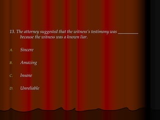 13. The attorney suggested that the witness’s testimony was _________
because the witness was a known liar.
A. Sincere
B. Amazing
C. Insane
D. Unreliable
 