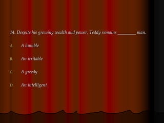14. Despite his growing wealth and power, Teddy remains ________ man.
A. A humble
B. An irritable
C. A greedy
D. An intelligent
 