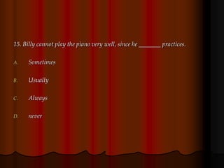 15. Billy cannot play the piano very well, since he _______ practices.
A. Sometimes
B. Usually
C. Always
D. never
 