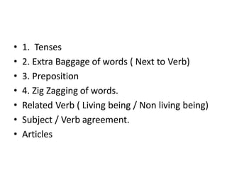 • 1. Tenses
• 2. Extra Baggage of words ( Next to Verb)
• 3. Preposition
• 4. Zig Zagging of words.
• Related Verb ( Living being / Non living being)
• Subject / Verb agreement.
• Articles
 