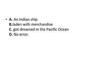 • A. An Indian ship
B.laden with merchandise
C. got drowned in the Pacific Ocean
D. No error.
 