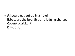 • A.I could not put up in a hotel
B.because the boarding and lodging charges
C.were exorbitant.
D.No error.
 