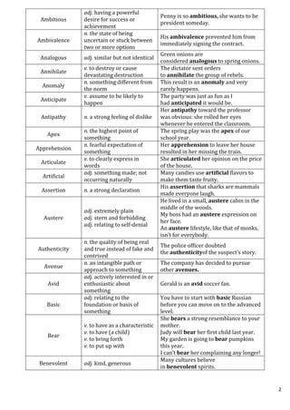 2
Ambitious
adj. having a powerful
desire for success or
achievement
Penny is so ambitious, she wants to be
president someday.
Ambivalence
n. the state of being
uncertain or stuck between
two or more options
His ambivalence prevented him from
immediately signing the contract.
Analogous adj. similar but not identical
Green onions are
considered analogous to spring onions.
Annihilate
v. to destroy or cause
devastating destruction
The dictator sent orders
to annihilate the group of rebels.
Anomaly
n. something different from
the norm
This result is an anomaly and very
rarely happens.
Anticipate
v. assume to be likely to
happen
The party was just as fun as I
had anticipated it would be.
Antipathy n. a strong feeling of dislike
Her antipathy toward the professor
was obvious: she rolled her eyes
whenever he entered the classroom.
Apex
n. the highest point of
something
The spring play was the apex of our
school year.
Apprehension
n. fearful expectation of
something
Her apprehension to leave her house
resulted in her missing the train.
Articulate
v. to clearly express in
words
She articulated her opinion on the price
of the house.
Artificial
adj. something made; not
occurring naturally
Many candies use artificial flavors to
make them taste fruity.
Assertion n. a strong declaration
His assertion that sharks are mammals
made everyone laugh.
Austere
adj. extremely plain
adj. stern and forbidding
adj. relating to self-denial
He lived in a small, austere cabin in the
middle of the woods.
My boss had an austere expression on
her face.
An austere lifestyle, like that of monks,
isn’t for everybody.
Authenticity
n. the quality of being real
and true instead of fake and
contrived
The police officer doubted
the authenticityof the suspect’s story.
Avenue
n. an intangible path or
approach to something
The company has decided to pursue
other avenues.
Avid
adj. actively interested in or
enthusiastic about
something
Gerald is an avid soccer fan.
Basic
adj. relating to the
foundation or basis of
something
You have to start with basic Russian
before you can move on to the advanced
level.
Bear
v. to have as a characteristic
v. to have (a child)
v. to bring forth
v. to put up with
She bears a strong resemblance to your
mother.
Judy will bear her first child last year.
My garden is going to bear pumpkins
this year.
I can’t bear her complaining any longer!
Benevolent adj. kind, generous
Many cultures believe
in benevolent spirits.
 