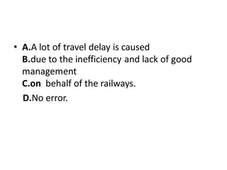 • A.A lot of travel delay is caused
B.due to the inefficiency and lack of good
management
C.on behalf of the railways.
D.No error.
 