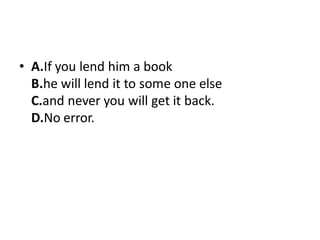 • A.If you lend him a book
B.he will lend it to some one else
C.and never you will get it back.
D.No error.
 