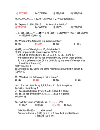 a) 277/990 b) 377/990 c) 277/999 d) 377/999
0.279797979……. = (279 – 2)/(990) = 277/990 (Option a)
24. Express 1. 116161616……. in form of a fraction?
a) 223/198 b) 367/330 c) 62/55 d) 221/198
1. 116161616……= 1.116 = 1 +[ (116 – 1)/(990)] = (990 +115)/(990)
= 223/990 (Option a)
25. Which of the following is a prime number?
a) 429 b) 307 c) 428 d) 851
a) 429, sum of the digits = 15, divisible by 3
b) 307, approximate square root of 307 is 18.
List out all primes below 18, i.e 2, 3, 5, 7, 11, 13 and 17
We observe that 307 is not divisible by any one of these primes.
So it is a prime number (if it is divisible by any one of these primes
then it is not a prime)
c) Divisible by 4
d) Divisible by 23. Using the same method as described in option b.
(Option b)
26. Which of the following is not a prime?
a) 113 b) 161 c) 223 d) 181
a) 113 is not divisible by 2,3,5,7 and 11. So it is a prime.
b) 161 is divisible by 7
c) 223 is not divisible by 2,3,5,7,11,13.So it is prime
d) 181 is not divisible by 2,3,5,7,11,13.So it is prime.
(Option b)
27. Find the value of 50+51+52+53+………+99
a) 3627 b) 8510 c) 3725 d) 3075
50+51+52+53+………+99, an AP
Sum of n terms = (n/2) [a + l], a & l are first and last terms
= (50/20 [50 + 99]
 