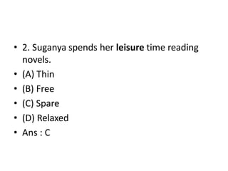 • 2. Suganya spends her leisure time reading
novels.
• (A) Thin
• (B) Free
• (C) Spare
• (D) Relaxed
• Ans : C
 