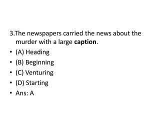 3.The newspapers carried the news about the
murder with a large caption.
• (A) Heading
• (B) Beginning
• (C) Venturing
• (D) Starting
• Ans: A
 