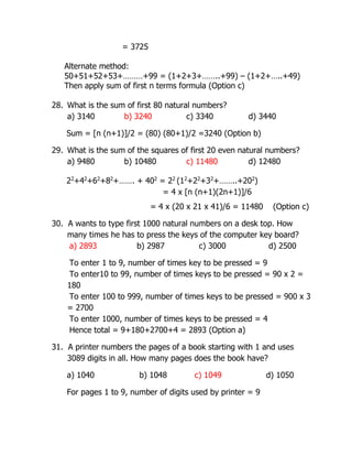 = 3725
Alternate method:
50+51+52+53+………+99 = (1+2+3+……..+99) – (1+2+…..+49)
Then apply sum of first n terms formula (Option c)
28. What is the sum of first 80 natural numbers?
a) 3140 b) 3240 c) 3340 d) 3440
Sum = [n (n+1)]/2 = (80) (80+1)/2 =3240 (Option b)
29. What is the sum of the squares of first 20 even natural numbers?
a) 9480 b) 10480 c) 11480 d) 12480
22
+42
+62
+82
+……. + 402
= 22
(12
+22
+32
+……..+202
)
= 4 x [n (n+1)(2n+1)]/6
= 4 x (20 x 21 x 41)/6 = 11480 (Option c)
30. A wants to type first 1000 natural numbers on a desk top. How
many times he has to press the keys of the computer key board?
a) 2893 b) 2987 c) 3000 d) 2500
To enter 1 to 9, number of times key to be pressed = 9
To enter10 to 99, number of times keys to be pressed = 90 x 2 =
180
To enter 100 to 999, number of times keys to be pressed = 900 x 3
= 2700
To enter 1000, number of times keys to be pressed = 4
Hence total = 9+180+2700+4 = 2893 (Option a)
31. A printer numbers the pages of a book starting with 1 and uses
3089 digits in all. How many pages does the book have?
a) 1040 b) 1048 c) 1049 d) 1050
For pages 1 to 9, number of digits used by printer = 9
 