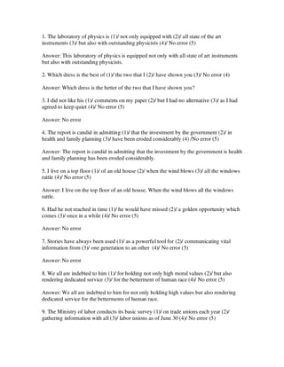 1. The laboratory of physics is (1)/ not only equipped with (2)/ all state of the art
instruments (3)/ but also with outstanding physicists (4)/ No error (5)
Answer: This laboratory of physics is equipped not only with all state of art instruments
but also with outstanding physicists.
2. Which dress is the best of (1)/ the two that I (2)/ have shown you (3)/ No error (4)
Answer: Which dress is the better of the two that I have shown you?
3. I did not like his (1)/ comments on my paper (2)/ but I had no alternative (3)/ as I had
agreed to keep quiet (4)/ No error (5)
Answer: No error
4. The report is candid in admitting (1)/ that the investment by the government (2)/ in
health and family planning (3)/ have been eroded considerably (4) /No error (5)
Answer: The report is candid in admitting that the investment by the government is health
and family planning has been eroded considerably.
5. I live on a top floor (1)/ of an old house (2)/ when the wind blows (3)/ all the windows
rattle (4)/ No error (5)
Answer: I live on the top floor of an old house. When the wind blows all the windows
rattle.
6. Had he not reached in time (1)/ he would have missed (2)/ a golden opportunity which
comes (3)/ once in a while (4)/ No error (5)
Answer: No error
7. Stories have always been used (1)/ as a powerful tool for (2)/ communicating vital
information from (3)/ one generation to an other (4)/ No error (5)
Answer: No error
8. We all are indebted to him (1)/ for holding not only high moral values (2)/ but also
rendering dedicated service (3)/ for the betterment of human race (4)/ No error (5)
Answer: We all are indebted to him for not only holding high values but also rendering
dedicated service for the betterments of human race.
9. The Ministry of labor conducts its basic survey (1)/ on trade unions each year (2)/
gathering information with all (3)/ labor unions as of June 30 (4)/ No error (5)
 