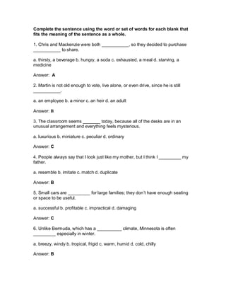 Complete the sentence using the word or set of words for each blank that
fits the meaning of the sentence as a whole.
1. Chris and Mackenzie were both ___________, so they decided to purchase
___________ to share.
a. thirsty, a beverage b. hungry, a soda c. exhausted, a meal d. starving, a
medicine
Answer: A
2. Martin is not old enough to vote, live alone, or even drive, since he is still
___________.
a. an employee b. a minor c. an heir d. an adult
Answer: B
3. The classroom seems _______ today, because all of the desks are in an
unusual arrangement and everything feels mysterious.
a. luxurious b. miniature c. peculiar d. ordinary
Answer: C
4. People always say that I look just like my mother, but I think I _________ my
father.
a. resemble b. imitate c. match d. duplicate
Answer: B
5. Small cars are _________ for large families; they don’t have enough seating
or space to be useful.
a. successful b. profitable c. impractical d. damaging
Answer: C
6. Unlike Bermuda, which has a __________ climate, Minnesota is often
_________ especially in winter.
a. breezy, windy b. tropical, frigid c. warm, humid d. cold, chilly
Answer: B
 
