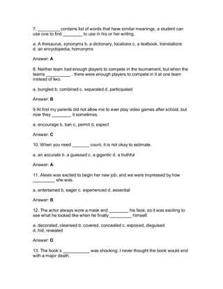 7. _________ contains list of words that have similar meanings; a student can
use one to find ________ to use in his or her writing.
a. A thesaurus, synonyms b. a dictionary, locations c. a textbook, translations
d. an encyclopedia, homonyms
Answer: A
8. Neither team had enough players to compete in the tournament, but when the
teams __________ , there were enough players to compete in it at one team
instead of two.
a. bungled b. combined c. separated d. participated
Answer: B
9 At first my parents did not allow me to ever play video games after school, but
now they ________ it sometimes.
a. encourage b. ban c. permit d. expect
Answer: C
10. When you need _______ count, it is not okay to estimate.
a. an accurate b. a guessed c. a gigantic d. a truthful
Answer: A
11. Alexis was excited to begin her new job, and we were impressed by how
_________ she was.
a. entertained b. eager c. experienced d. essential
Answer: B
12. The actor always wore a mask and ________ his face, so it was exciting to
see what he looked like when he finally _________ himself.
a. decorated, cleansed b. covered, concealed c. exposed, disguised
d. hid, revealed
Answer: D
13. The book’s ___________ was shocking; I never thought the book would end
with a major death.
 