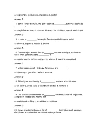a. beginning b. conclusion c. impression d. section
Answer: B
14. Before I knew the rules, the game seemed __________, but now it seems so
__________.
a. straightforward, easy b. complex, bizarre c. fun, thrilling d. complicated, simple
Answer: D
15. In order to _________ her weight, Bernice decided to go on a diet.
a. reduce b. expand c. release d. extend
Answer: A
16. The coach just wanted Sara to _________ the new technique, so she was
upset when Sara refused to __________ it.
a. explain, learn b. perform, enjoy c. try, attempt d. examine, understand
Answer: C
17. Unlike hippos, which I find ugly, flamingoes are _________.
a. interesting b. graceful c. awful d. attractive
Answer: D
18. If I had gone to university, I _____________ business administration.
a. will study b. would study c. would have studied d. will have to
Answer: C
19. This spinach omelet makes for __________ breakfast; it has the vegetables
and protein needed for a healthy diet.
a. a delicious b. a filling c. an edible d. a nutritious
Answer: D
20. Jerry’s grandfather house is full of ___________ technology such as rotary-
dial phones and other devices that are no longer in use.
 