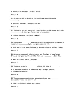 a. prehistoric b. obsolete c. current c. broken
Answer: B
21. My younger brother constantly misbehaves and is always causing
_________.
a. hostility b. violence c. courtesy d. mischief
Answer: D
22. The teacher has only one copy of the worksheet right now, so she is going to
_____________ to it and give the new copy to her student.
a. translate b. multiply c. duplicate d. expand
Answer: C
23. Montero was __________ about the upcoming investigation, and he was only
made more ___________ by the newspaper accounts of it.
a. upset, easygoing b. angry, frightened c. relaxed, stressed d. anxious, nervous
Answer: D
24. Almost no one actually believes that the god Zeus lives on top of Mount
Olympus; most people understand that this is just a ________ , not a reality.
a. poem b. sonnet c. myth d. counterfeit
Answer: C
25. The carpenter ant is ____________ critter and is not at all _________.
a. an immense, gigantic b. an industrious, lazy c. a stupid, ignorant
d. a tireless, hardworking
Answer: B
26. The attorney suggested that the witness’s testimony was _________
because the witness was a known liar.
a. sincere b. amazing c. insane d. unreliable
Answer: D
 