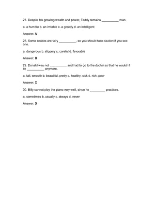27. Despite his growing wealth and power, Teddy remains __________ man.
a. a humble b. an irritable c. a greedy d. an intelligent
Answer: A
28. Some snakes are very __________, so you should take caution if you see
one.
a. dangerous b. slippery c. careful d. favorable
Answer: B
29. Donald was not __________ and had to go to the doctor so that he wouldn’t
be __________ anymore.
a. tall, smooth b. beautiful, pretty c. healthy, sick d. rich, poor
Answer: C
30. Billy cannot play the piano very well, since he _________ practices.
a. sometimes b. usually c. always d. never
Answer: D
 