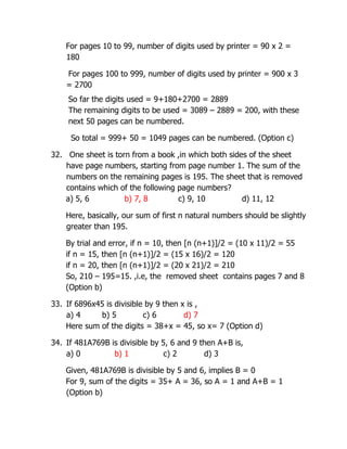 For pages 10 to 99, number of digits used by printer = 90 x 2 =
180
For pages 100 to 999, number of digits used by printer = 900 x 3
= 2700
So far the digits used = 9+180+2700 = 2889
The remaining digits to be used = 3089 – 2889 = 200, with these
next 50 pages can be numbered.
So total = 999+ 50 = 1049 pages can be numbered. (Option c)
32. One sheet is torn from a book ,in which both sides of the sheet
have page numbers, starting from page number 1. The sum of the
numbers on the remaining pages is 195. The sheet that is removed
contains which of the following page numbers?
a) 5, 6 b) 7, 8 c) 9, 10 d) 11, 12
Here, basically, our sum of first n natural numbers should be slightly
greater than 195.
By trial and error, if n = 10, then [n (n+1)]/2 = (10 x 11)/2 = 55
if n = 15, then [n (n+1)]/2 = (15 x 16)/2 = 120
if n = 20, then [n (n+1)]/2 = (20 x 21)/2 = 210
So, 210 – 195=15. ,i.e, the removed sheet contains pages 7 and 8
(Option b)
33. If 6896x45 is divisible by 9 then x is ,
a) 4 b) 5 c) 6 d) 7
Here sum of the digits = 38+x = 45, so x= 7 (Option d)
34. If 481A769B is divisible by 5, 6 and 9 then A+B is,
a) 0 b) 1 c) 2 d) 3
Given, 481A769B is divisible by 5 and 6, implies B = 0
For 9, sum of the digits = 35+ A = 36, so A = 1 and A+B = 1
(Option b)
 