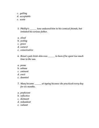 c. galling
d. acceptable
e. acute
5. Phillip’s ______ tone endeared him to his comical friends, but
irritated his serious father.
a. aloof
b. jesting
c. grave
d. earnest
e. conservative
6. Brian’s pale Irish skin was ______ to burn if he spent too much
time in the sun.
a. prone
b. urbane
c. eminent
d. erect
e. daunted
7. Mary became ______ at typing because she practiced every day
for six months.
a. proficient
b. reflective
c. dormant
d. redundant
e. valiant
 