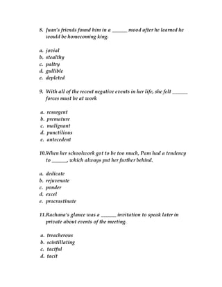 8. Juan’s friends found him in a ______ mood after he learned he
would be homecoming king.
a. jovial
b. stealthy
c. paltry
d. gullible
e. depleted
9. With all of the recent negative events in her life, she felt ______
forces must be at work
a. resurgent
b. premature
c. malignant
d. punctilious
e. antecedent
10.When her schoolwork got to be too much, Pam had a tendency
to ______, which always put her further behind.
a. dedicate
b. rejuvenate
c. ponder
d. excel
e. procrastinate
11.Rachana’s glance was a ______ invitation to speak later in
private about events of the meeting.
a. treacherous
b. scintillating
c. tactful
d. tacit
 