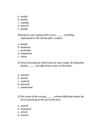 a. justify
b. darken
c. amplify
d. ransack
e. glorify
20.Jackson’s poor typing skills were a ______ to finding
employment at the nearby office complex.
a. benefit
b. hindrance
c. partiality
d. temptation
e. canon
21.Tired of hearing the child whine for more candy, the babysitter
finally ______ and offered him a piece of chocolate.
a. relented
b. abated
c. rendered
d. placated
e. enumerated
22.The events of the evening ______ without difficulty despite the
lack of planning on the part of the host.
a. expired
b. transpired
c. retired
d. ensured
 