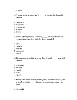 e. extorted
23.It is every American person’s ______ to live the life he or she
chooses.
a. composite
b. eloquence
c. prerogative
d. allusion
e. demise
24.People often referred to Noelle as ______ because she trusted
everyone and even slept with her doors unlocked.
a. naïve
b. elevated
c. boastful
d. panoramic
e. elated
25.The peasants passed their weary days in much ______ and little
comfort.
a. pertinence
b. renown
c. travail
d. exile
e. repose
26.The children knew that once their father made his decision, the
new rule would be ______ because he would never change his
mind.
a. irrevocable
 