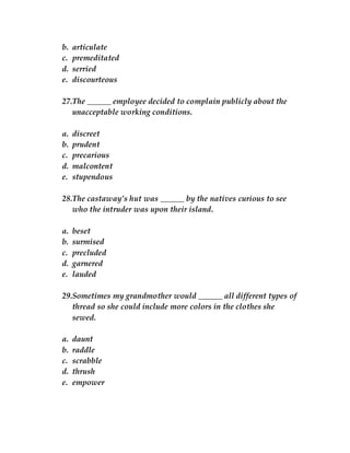 b. articulate
c. premeditated
d. serried
e. discourteous
27.The ______ employee decided to complain publicly about the
unacceptable working conditions.
a. discreet
b. prudent
c. precarious
d. malcontent
e. stupendous
28.The castaway’s hut was ______ by the natives curious to see
who the intruder was upon their island.
a. beset
b. surmised
c. precluded
d. garnered
e. lauded
29.Sometimes my grandmother would ______ all different types of
thread so she could include more colors in the clothes she
sewed.
a. daunt
b. raddle
c. scrabble
d. thrush
e. empower
 