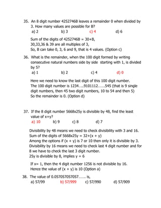 35. An 8 digit number 4252746B leaves a remainder 0 when divided by
3. How many values are possible for B?
a) 2 b) 3 c) 4 d) 6
Sum of the digits of 4252746B = 30+B,
30,33,36 & 39 are all multiples of 3,
So, B can take 0, 3, 6 and 9, that is 4 values. (Option c)
36. What is the remainder, when the 100 digit formed by writing
consecutive natural numbers side by side starting with 1, is divided
by 5?
a) 1 b) 2 c) 4 d) 0
Here we need to know the last digit of this 100 digit number.
The 100 digit number is 1234…..9101112…….545 (that is 9 single
digit numbers, then 45 two digit numbers, 10 to 54 and then 5)
So the remainder is 0. (Option d)
37. If the 8 digit number 5668x25y is divisible by 48, find the least
value of x+y?
a) 10 b) 9 c) 8 d) 7
Divisibility by 48 means we need to check divisibility with 3 and 16.
Sum of the digits of 5668x25y = 32+(x + y)
Among the options if (x + y) is 7 or 10 then only it is divisible by 3.
Divisibility by 16 means we need to check last 4 digit number and for
8 we have to check the last 3 digit number.
25y is divisible by 8, implies y = 6
If x= 1, then the 4 digit number 1256 is not divisible by 16.
Hence the value of (x + y) is 10 (Option a)
38. The value of 0.057057057057……. is,
a) 57/99 b) 57/999 c) 57/990 d) 57/909
 