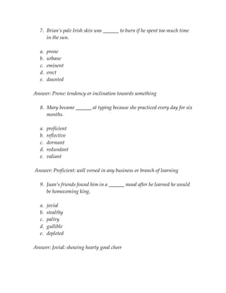 7. Brian’s pale Irish skin was ______ to burn if he spent too much time
in the sun.
a. prone
b. urbane
c. eminent
d. erect
e. daunted
Answer: Prone: tendency or inclination towards something
8. Mary became ______ at typing because she practiced every day for six
months.
a. proficient
b. reflective
c. dormant
d. redundant
e. valiant
Answer: Proficient: well versed in any business or branch of learning
9. Juan’s friends found him in a ______ mood after he learned he would
be homecoming king.
a. jovial
b. stealthy
c. paltry
d. gullible
e. depleted
Answer: Jovial: showing hearty good cheer
 
