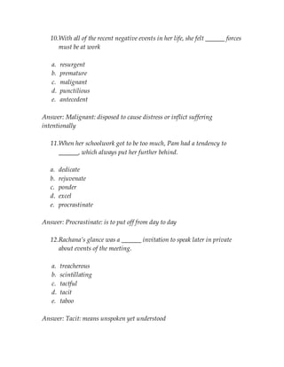 10.With all of the recent negative events in her life, she felt ______ forces
must be at work
a. resurgent
b. premature
c. malignant
d. punctilious
e. antecedent
Answer: Malignant: disposed to cause distress or inflict suffering
intentionally
11.When her schoolwork got to be too much, Pam had a tendency to
______, which always put her further behind.
a. dedicate
b. rejuvenate
c. ponder
d. excel
e. procrastinate
Answer: Procrastinate: is to put off from day to day
12.Rachana’s glance was a ______ invitation to speak later in private
about events of the meeting.
a. treacherous
b. scintillating
c. tactful
d. tacit
e. taboo
Answer: Tacit: means unspoken yet understood
 