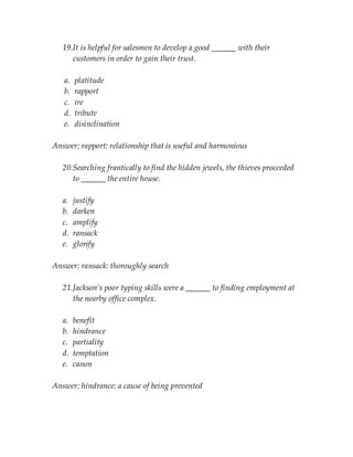19.It is helpful for salesmen to develop a good ______ with their
customers in order to gain their trust.
a. platitude
b. rapport
c. ire
d. tribute
e. disinclination
Answer: rapport: relationship that is useful and harmonious
20.Searching frantically to find the hidden jewels, the thieves proceeded
to ______ the entire house.
a. justify
b. darken
c. amplify
d. ransack
e. glorify
Answer: ransack: thoroughly search
21.Jackson’s poor typing skills were a ______ to finding employment at
the nearby office complex.
a. benefit
b. hindrance
c. partiality
d. temptation
e. canon
Answer: hindrance: a cause of being prevented
 