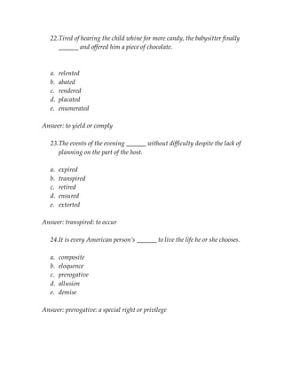 22.Tired of hearing the child whine for more candy, the babysitter finally
______ and offered him a piece of chocolate.
a. relented
b. abated
c. rendered
d. placated
e. enumerated
Answer: to yield or comply
23.The events of the evening ______ without difficulty despite the lack of
planning on the part of the host.
a. expired
b. transpired
c. retired
d. ensured
e. extorted
Answer: transpired: to occur
24.It is every American person’s ______ to live the life he or she chooses.
a. composite
b. eloquence
c. prerogative
d. allusion
e. demise
Answer: prerogative: a special right or privilege
 