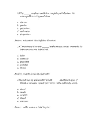 28.The ______ employee decided to complain publicly about the
unacceptable working conditions.
a. discreet
b. prudent
c. precarious
d. malcontent
e. stupendous
Answer: malcontent: dissatisfied or discontent
29.The castaway’s hut was ______ by the natives curious to see who the
intruder was upon their island.
a. beset
b. surmised
c. precluded
d. garnered
e. lauded
Answer: beset: to surround on all sides
30.Sometimes my grandmother would ______ all different types of
thread so she could include more colors in the clothes she sewed.
a. daunt
b. raddle
c. scrabble
d. thrush
e. empower
Answer: raddle: means to twist together
 