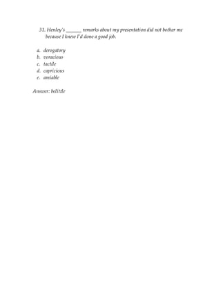 31. Henley’s ______ remarks about my presentation did not bother me
because I knew I’d done a good job.
a. derogatory
b. voracious
c. tactile
d. capricious
e. amiable
Answer: belittle
 