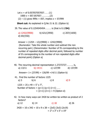 Let x = of 0.057057057057…… .(1)
1000 x = 057.057057…………..(2)
(2) – (1) gives 999x = 057, implies x = 57/999
Short cut: As explained in Q.No 21 & 22. (Option b)
39. The value of 0.1254545454………. is (that is 0.1254)
a) 1242/(9900) b) 621/(2950) c) 207/(1650)
d) 69/(550)
Answer = (1254 – 12)/(9900) = 1242/(9900)
(Numerator: Take the whole number and subtract the non
recurring part.) (Denominator: Number of 9’s corresponding to the
number of repeated digits after decimal point, followed by number
of 0’s corresponding to the number of non repeated digits after
decimal point) (Option a)
40. The recurring decimal representation 1.27272727……….. is,
a) 13/11 b) 14/11 c) 127/99 d) 137/99
Answer= 1+ (27/99) = 126/99 =14/11 (Option b)
41. Find the number of factors 1225
a) 5 b) 6 c) 8 d) 9
1225 = 25 x 49 = 52
x 72
,
Number of factors = (p+1) (q+1) (r+1) ……
= (2+1) (2+1) = 9 (Option d)
42. In how many ways can 3420 be written be written as product of 2
factors?
a) 12 b) 14 c) 18 d) 36
3420 = 10 x 342 = 10 x 9 x 38 = (2x5) (3x3) (2x19)
= 22
x 32
x 51
x 191
 