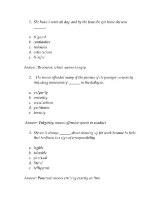 1. She hadn’t eaten all day, and by the time she got home she was
______.
a. blighted
b. confutative
c. ravenous
d. ostentations
e. blissful
Answer: Ravenous: which means hungry
2. The movie offended many of the parents of its younger viewers by
including unnecessary ______ in the dialogue.
a. vulgarity
b. verbosity
c. vocalizations
d. garishness
e. tonality
Answer: Vulgarity: means offensive speech or conduct
3. Steven is always ______ about showing up for work because he feels
that tardiness is a sign of irresponsibility
a. legible
b. tolerable
c. punctual
d. literal
e. belligerent
Answer: Punctual: means arriving exactly on time
 