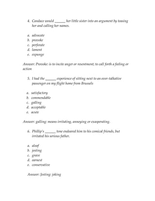 4. Candace would ______ her little sister into an argument by teasing
her and calling her names.
a. advocate
b. provoke
c. perforate
d. lament
e. expunge
Answer: Provoke: is to incite anger or resentment; to call forth a feeling or
action
5. I had the ______ experience of sitting next to an over-talkative
passenger on my flight home from Brussels
a. satisfactory
b. commendable
c. galling
d. acceptable
e. acute
Answer: galling: means irritating, annoying or exasperating.
6. Phillip’s ______ tone endeared him to his comical friends, but
irritated his serious father.
a. aloof
b. jesting
c. grave
d. earnest
e. conservative
Answer: Jesting: joking
 