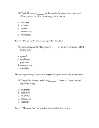 13.The children were ______ by the seemingly nonsensical clues until
Kinan pointed out that the messages were in code.
a. censured
b. striated
c. feigned
d. prevaricated
e. flummoxed
Answer: Flummoxed: is to confuse, perplex, bewilder
14.I have always admired Seymour’s ______; I’ve never seen him rattled
by anything.
a. aplomb
b. confluence
c. propriety
d. compunction
e. nostalgia
Answer: Aplomb: self- assurance, composure, poise, especially under strain
15.The soldiers received a military ______ to inspect all their vehicles
before traveling.
a. allotment
b. dominion
c. affectation
d. calculation
e. mandate
Answer: Mandate: is a command or authoritative instruction.
 