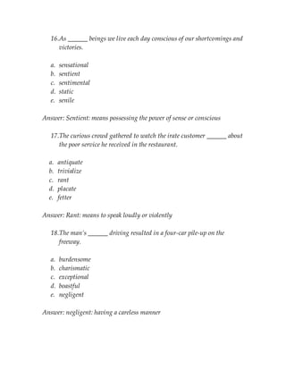 16.As ______ beings we live each day conscious of our shortcomings and
victories.
a. sensational
b. sentient
c. sentimental
d. static
e. senile
Answer: Sentient: means possessing the power of sense or conscious
17.The curious crowd gathered to watch the irate customer ______ about
the poor service he received in the restaurant.
a. antiquate
b. trivialize
c. rant
d. placate
e. fetter
Answer: Rant: means to speak loudly or violently
18.The man’s ______ driving resulted in a four-car pile-up on the
freeway.
a. burdensome
b. charismatic
c. exceptional
d. boastful
e. negligent
Answer: negligent: having a careless manner
 