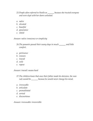 25.People often referred to Noelle as ______ because she trusted everyone
and even slept with her doors unlocked.
a. naïve
b. elevated
c. boastful
d. panoramic
e. elated
Answer: naïve: innocence or simplicity
26.The peasants passed their weary days in much ______ and little
comfort.
a. pertinence
b. renown
c. travail
d. exile
e. repose
Answer: travail: means hard
27.The children knew that once their father made his decision, the new
rule would be ______ because he would never change his mind.
a. irrevocable
b. articulate
c. premeditated
d. serried
e. discourteous
Answer: irrevocable: irreversible
 