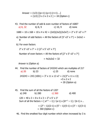 Answer = (1/2) [(p+1) (q+1) (r+1)….]
= (1/2) [3 x 3 x 2 x 2 ] = 18 (Option c)
43. Find the number of odd & even number of factors of 1680?
a) 8, 32 b) 8, 9 c) 10, 9 d) none
1680 = 10 x 168 = 10 x 4 x 42 = (2x5)(2x2)(2x3x7) = 24
x 51
x31
x 71
a) Number of odd factors = All the factors of (51
x31
x 71
) = 2x2x2 =
8
b) For even factors
24
x 51
x31
x 71
= 2 [23
x 51
x31
x 71
]
Number of even factors = All the factors of [23
x 51
x31
x 71
]
= 4x2x2x2 = 32
Answer is (Option a)
44. Find the number of factors of 243243 which are multiples of 21?
a) 20 b) 23 c) 25 d) none
243243 = 243 (1001) = 35
x 11 x 13 x7 = 21[34
x 11 x 13]
=5 x 2 x 2
= 20 (Option a)
45. Find the sum of all the factors of 120?
a) 240 b) 280 c) 360 d) 400
120 = 40 x 3 = 8 x 5 x 3 = 23
x 51
x 31
Sum of all the factors = [ ap+1
– 1] / (a-1) x [bq+1
– 1] / (b-1) x ..
= (24
– 1)/(2-1) x (52
– 1)/(5-1) x (32
– 1)/(3-1)
= 360 (Option c)
46. Find the smallest four digit number which when increased by 3 is
 