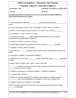 SRM Axis Intellects – Placement And Training
VERBAL ABILITY AND SOFT SKILLS
YEAR/ SEM: II/IV SUBTOPICS: SENTENCE COMPLETION
UNIT: 02 WEEK: 05
For any query- CONTACT: 9962266227|| Write us: mail@srmaxisintellects.com||Visit:www.srmaxisintellects.com Page 1
Complete the sentence using the word or set of words for each blank that fits the
meaning of the sentence as a whole.
1. Chris and Mackenzie were both ___________, so they decided to purchase ___________ to
share.
a. thirsty, a beverage b. hungry, a soda c. exhausted, a meal d. starving, a medicine
2. Martin is not old enough to vote, live alone, or even drive, since he is still ___________.
a. an employee b. a minor c. an heir d. an adult
3. The classroom seems _______ today, because all of the desks are in an unusual
arrangement and everything feels mysterious.
a. luxurious b. miniature c. peculiar d. ordinary
4. People always say that I look just like my mother, but I think I _________ my father.
a. resemble b. imitate c. match d. duplicate
5. Small cars are _________ for large families; they don’t have enough seating or space to be
useful.
a. successful b. profitable c. impractical d. damaging
6. Unlike Bermuda, which has a __________ climate, Minnesota is often _________ especially
in winter.
a. breezy, windy b. tropical, frigid c. warm, humid d. cold, chilly
7. _________ contains list of words that have similar meanings; a student can use one to find
________ to use in his or her writing.
a. A thesaurus, synonyms b. a dictionary, locations c. a textbook, translations
d. an encyclopedia, homonyms
8. Neither team had enough players to compete in the tournament, but when the teams
__________ , there were enough players to compete in it at one team instead of two.
a. bungled b. combined c. separated d. participated
9 At first my parents did not allow me to ever play video games after school, but now they
________ it sometimes.
 