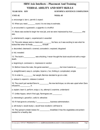 SRM Axis Intellects – Placement And Training
VERBAL ABILITY AND SOFT SKILLS
YEAR/ SEM: II/IV SUBTOPICS: SENTENCE COMPLETION
UNIT: 02 WEEK: 05
For any query- CONTACT: 9962266227|| Write us: mail@srmaxisintellects.com||Visit:www.srmaxisintellects.com Page 2
a. encourage b. ban c. permit d. expect
10. When you need _______ count, it is not okay to estimate.
a. an accurate b. a guessed c. a gigantic d. a truthful
11. Alexis was excited to begin her new job, and we were impressed by how _________ she
was.
a. entertained b. eager c. experienced d. essential
12. The actor always wore a mask and ________ his face, so it was exciting to see what he
looked like when he finally _________ himself.
a. decorated, cleansed b. covered, concealed c. exposed, disguised
d. hid, revealed
13. The book’s ___________ was shocking, I never thought the book would end with a major
death.
a. beginning b. conclusion c. impression d. section
14. Before I knew the rules, the game seemed __________, but now it seems so __________.
a. straightforward, easy b. complex, bizarre c. fun, thrilling d. complicated, simple
15. In order to _________ her weight, Bernice decided to go on a diet.
a. reduce b. expand c. release d. extend
16. The coach just wanted Sara to _________ the new technique, so she was upset when Sara
refused to __________ it.
a. explain, learn b. perform, enjoy c. try, attempt d. examine, understand
17. Unlike hippos, which I find ugly, flamingoes are _________.
a. interesting b. graceful c. awful d. attractive
18. If I had gone to university, I _____________ business administration.
a. will study b. would study c. would have studied d. will have to
19. This spinach omelet makes for __________ breakfast; it has the vegetables and protein
needed for a healthy diet.
 