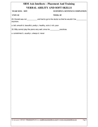 SRM Axis Intellects – Placement And Training
VERBAL ABILITY AND SOFT SKILLS
YEAR/ SEM: II/IV SUBTOPICS: SENTENCE COMPLETION
UNIT: 02 WEEK: 05
For any query- CONTACT: 9962266227|| Write us: mail@srmaxisintellects.com||Visit:www.srmaxisintellects.com Page 4
29. Donald was not __________ and had to go to the doctor so that he wouldn’t be __________
anymore.
a. tall, smooth b. beautiful, pretty c. healthy, sick d. rich, poor
30. Billy cannot play the piano very well, since he _________ practices.
a. sometimes b. usually c. always d. never
 