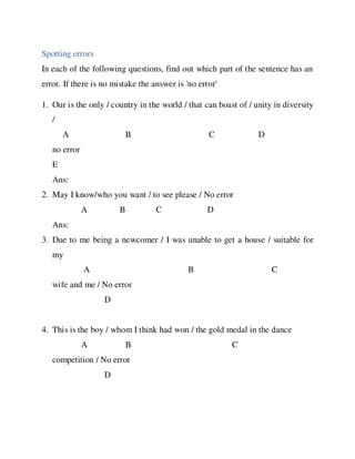 Spotting errors
In each of the following questions, find out which part of the sentence has an
error. If there is no mistake the answer is 'no error'
1. Our is the only / country in the world / that can boast of / unity in diversity
/
A B C D
no error
E
Ans:
2. May I know/who you want / to see please / No error
A B C D
Ans:
3. Due to me being a newcomer / I was unable to get a house / suitable for
my
A B C
wife and me / No error
D
4. This is the boy / whom I think had won / the gold medal in the dance
A B C
competition / No error
D
 