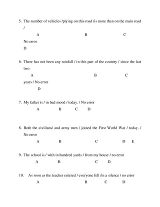 5. The number of vehicles /plying on this road /is more than on the main road
/
A B C
No error
D
6. There has not been any rainfall / in this part of the country / since the last
two
A B C
years / No error
D
7. My father is / in bad mood / today. / No error
A B C D
8. Both the civilians/ and army men / joined the First World War / today. /
No error
A B C D E
9. The school is / with in hundred yards / from my house / no error
A B C D
10. As soon as the teacher entered / everyone fell /in a silence / no error
A B C D
 