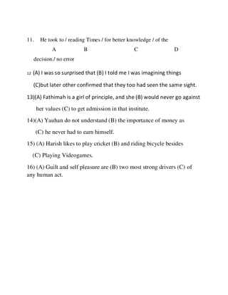 11. He took to / reading Times / for better knowledge / of the
A B C D
decision./ no error
12 (A) I was so surprised that (B) I told me I was imagining things
(C)but later other confirmed that they too had seen the same sight.
13)(A) Fathimah is a girl of principle, and she (B) would never go against
her values (C) to get admission in that institute.
14)(A) Yauhan do not understand (B) the importance of money as
(C) he never had to earn himself.
15) (A) Harish likes to play cricket (B) and riding bicycle besides
(C) Playing Videogames.
16) (A) Guilt and self pleasure are (B) two most strong drivers (C) of
any human act.
 